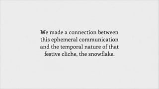 We made a connection between
this ephemeral communication
and the temporal nature of that
festive cliche, the snowflake.

 