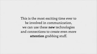 This is the most exciting time ever to
be involved in communication,
we can use these new technologies
and connections to create even more
attention grabbing stuff.

 
