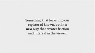 Something that locks into our
register of known, but in a
new way that creates friction
and interest in the viewer.

 