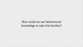 How could we use behavioural
knowledge to take this further?

 