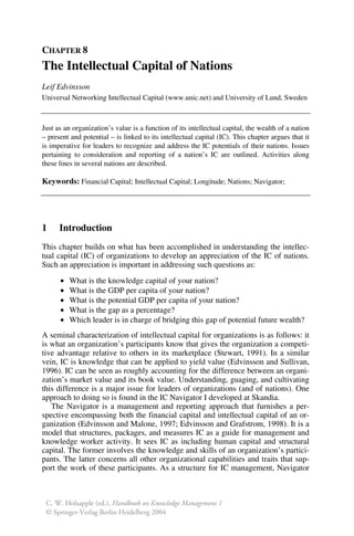 CHAPTER 8
The Intellectual Capital of Nations
Leif Edvinsson
Universal Networking Intellectual Capital (www.unic.net) and University of Lund, Sweden
Just as an organization’s value is a function of its intellectual capital, the wealth of a nation
– present and potential – is linked to its intellectual capital (IC). This chapter argues that it
is imperative for leaders to recognize and address the IC potentials of their nations. Issues
pertaining to consideration and reporting of a nation’s IC are outlined. Activities along
these lines in several nations are described.
Keywords: Financial Capital; Intellectual Capital; Longitude; Nations; Navigator;
1 Introduction
This chapter builds on what has been accomplished in understanding the intellec-
tual capital (IC) of organizations to develop an appreciation of the IC of nations.
Such an appreciation is important in addressing such questions as:
• What is the knowledge capital of your nation?
• What is the GDP per capita of your nation?
• What is the potential GDP per capita of your nation?
• What is the gap as a percentage?
• Which leader is in charge of bridging this gap of potential future wealth?
A seminal characterization of intellectual capital for organizations is as follows: it
is what an organization’s participants know that gives the organization a competi-
tive advantage relative to others in its marketplace (Stewart, 1991). In a similar
vein, IC is knowledge that can be applied to yield value (Edvinsson and Sullivan,
1996). IC can be seen as roughly accounting for the difference between an organi-
zation’s market value and its book value. Understanding, guaging, and cultivating
this difference is a major issue for leaders of organizations (and of nations). One
approach to doing so is found in the IC Navigator I developed at Skandia.
The Navigator is a management and reporting approach that furnishes a per-
spective encompassing both the financial capital and intellectual capital of an or-
ganization (Edvinsson and Malone, 1997; Edvinsson and Grafstrom, 1998). It is a
model that structures, packages, and measures IC as a guide for management and
knowledge worker activity. It sees IC as including human capital and structural
capital. The former involves the knowledge and skills of an organization’s partici-
pants. The latter concerns all other organizational capabilities and traits that sup-
port the work of these participants. As a structure for IC management, Navigator
C. W. Holsapple (ed.), Handbook on Knowledge Management 1
© Springer-Verlag Berlin Heidelberg 2004
 