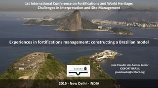 1st International Conference on Fortifications and World Heritage:
Challenges in Interpretation and Site Management
José Claudio dos Santos Júnior
ICOFORT BRASIL
joseclaudio@icofort.org
Experiences in fortifications management: constructing a Brazilian model
2015 - New Delhi - INDIA
 