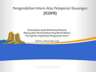INSPEKTORAT JENDERAL KEMENTERIAN KEUANGAN/ Toward IACM level 4
Pengendalian Intern Atas Pelaporan Keuangan
(ICOFR)
Disampaikan pada Workshsop Nasional
Mewujudkan PemerintahanYang Bersih Melalui
Peningkatan Kapabilitas Pengawasan Intern
Jakarta, 30 November 2016
Inspektorat III
 