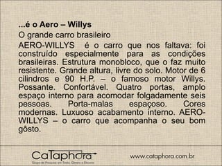 ...é o Aero – Willys O grande carro brasileiro AERO-WILLYS  é o carro que nos faltava: foi construído especialmente para as condições brasileiras. Estrutura monobloco, que o faz muito resistente. Grande altura, livre do solo. Motor de 6 cilindros e 90 H.P. – o famoso motor Willys. Possante. Confortável. Quatro portas, amplo espaço interno para acomodar folgadamente seis pessoas. Porta-malas espaçoso. Cores modernas. Luxuoso acabamento interno. AERO-WILLYS – o carro que acompanha o seu bom gôsto. 