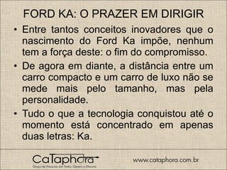 FORD KA: O PRAZER EM DIRIGIR Entre tantos conceitos inovadores que o nascimento do Ford Ka impõe, nenhum tem a força deste: o fim do compromisso. De agora em diante, a distância entre um carro compacto e um carro de luxo não se mede mais pelo tamanho, mas pela personalidade.  Tudo o que a tecnologia conquistou até o momento está concentrado em apenas duas letras: Ka.  