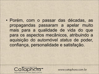 Porém, com o passar das décadas, as propagandas passaram a apelar muito mais para a qualidade de vida do que para os aspectos mecânicos, atribuindo a aquisição do automóvel  status  de poder, confiança, personalidade e satisfação.  