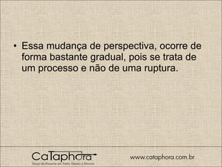 Essa mudança de perspectiva, ocorre de forma bastante gradual, pois se trata de um processo e não de uma ruptura.  