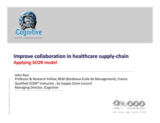 Improve collaboration in healthcare supply‐chain
Applying SCOR model
s reserved
John Paul
Professor & Research Fellow, BEM (Bordeaux Ecole de Management), France
Qualified SCOR® Instructor , by Supply Chain Council
gnitivePte.Ltd. All right
Q , y pp y
Managing Director, iCognitive
PLAN    SOURCE    MAKE    DELIVER    RETURN
© 2013 CopyrightiCog
 