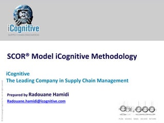© 2013 Copyright iCognitive Pte. Ltd. All rights reserved

SCOR® Model iCognitive Methodology
iCognitive
The Leading Company in Supply Chain Management
Prepared by Radouane

Hamidi

Radouane.hamidi@icognitive.com

PLAN SOURCE MAKE DELIVER RETURN

 