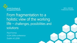 From fragmentation to a
holistic view of the working
life - challenges, possibilities and
solutions
Pauli Forma
ICOH 2018-conference
Dublin 4.5.2018
 