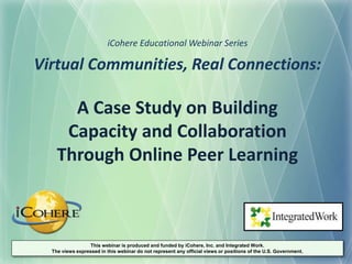 Virtual Communities, Real Connections:
A Case Study on Building
Capacity and Collaboration
Through Online Peer Learning
iCohere Educational Webinar Series
This webinar is produced and funded by iCohere, Inc. and Integrated Work.
The views expressed in this webinar do not represent any official views or positions of the U.S. Government.
 