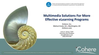 Multimedia Solutions For More
Effective eLearning Programs
The views expressed and examples shown here do NOT represent any official views of, nor endorsement by, any professional organization or any agency of the U.S. Government.
iCohere educational webinars provide 0.5 credits toward CAE application
or renewal professional development requirements. Live attendees only.
iCohere, Inc.
Walnut Creek, CA  Washington, DC
iCohere.com
Lance A. Simon, CVEP
Executive Vice President
lance@iCohere.com
(202) 870-6146
 