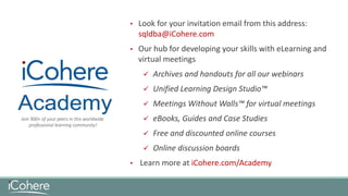 • Look for your invitation email from this address:
sqldba@iCohere.com
• Our hub for developing your skills with eLearning and
virtual meetings
 Archives and handouts for all our webinars
 Unified Learning Design Studio™
 Meetings Without Walls™ for virtual meetings
 eBooks, Guides and Case Studies
 Free and discounted online courses
 Online discussion boards
• Learn more at iCohere.com/Academy
Join 900+ of your peers in this worldwide
professional learning community!
 