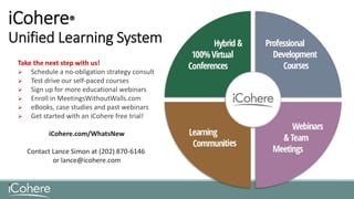 iCohere®
Unified Learning System
Take the next step with us!
 Schedule a no-obligation strategy consult
 Test drive our self-paced courses
 Sign up for more educational webinars
 Enroll in MeetingsWithoutWalls.com
 eBooks, case studies and past webinars
 Get started with an iCohere free trial!
iCohere.com/WhatsNew
Contact Lance Simon at (202) 870-6146
or lance@icohere.com
 