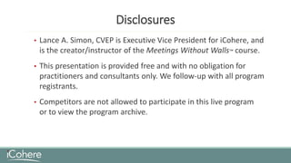 Disclosures
• Lance A. Simon, CVEP is Executive Vice President for iCohere, and
is the creator/instructor of the Meetings Without Walls™ course.
• This presentation is provided free and with no obligation for
practitioners and consultants only. We follow-up with all program
registrants.
• Competitors are not allowed to participate in this live program
or to view the program archive.
 