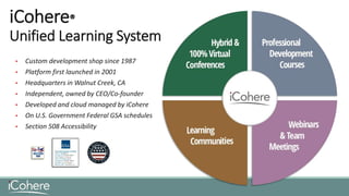 iCohere®
Unified Learning System
• Custom development shop since 1987
• Platform first launched in 2001
• Headquarters in Walnut Creek, CA
• Independent, owned by CEO/Co-founder
• Developed and cloud managed by iCohere
• On U.S. Government Federal GSA schedules
• Section 508 Accessibility
 
