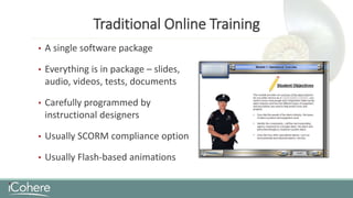 Traditional Online Training
• A single software package
• Everything is in package – slides,
audio, videos, tests, documents
• Carefully programmed by
instructional designers
• Usually SCORM compliance option
• Usually Flash-based animations
 