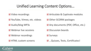 Unified Learning Content Options…
 Video recordings
 YouTube, Vimeo, etc. videos
 Audio/blog MP3s
 Webinar live sessions
 Webinar recordings
 HTML custom screens
 Articulate & Captivate modules
 Other SCORM packages
 Any documents (PDF, Office, etc.)
 Discussion boards
 Surveys
 …Quizzes, Tests, Certificates!
 