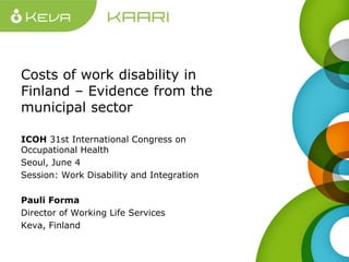 Costs of work disability in
Finland – Evidence from the
municipal sector
ICOH 31st International Congress on
Occupational Health
Seoul, June 4
Session: Work Disability and Integration
Pauli Forma
Director of Working Life Services
Keva, Finland
 