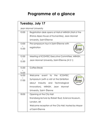 Programme at a glance
Tuesday, July 17
Jean Monnet University
10:00 Registration desk opens at Hall of MRASH (Hall of the
Rhône-Alpes House of Humanities), Jean Monnet
University, Saint-Étienne
13:00
–
15:30
Pre-symposium tour in Saint-Étienne with
registration
13:30
–
15:30
Meeting of ICOHTEC Executive Committee, MRASH,
Jean Monnet University, Saint-Étienne (H 2 1)
15:30
–
16:00
Coffee Break
16:00
–
17:00
Welcome event to the ICOHTEC
Symposium (with a visit at the Exhibition
about Industry and Technological
Innovation), MRASH, Jean Monnet
University, Saint- Étienne
18:00 Opening at the City Hall
Kranzberg lecture by Robert Bud, Science Museum,
London, UK
Welcome reception at the City Hall, hosted by Mayor
of Saint-Étienne
 