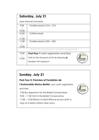 Saturday, July 21
Jean Monnet University
9:00
–
10:30
Parallel sessions S1A – S1H
10:30
–
11:00
Coffee break
11:00
–
12:30
Parallel sessions S2A – S2H
End of the Symposium’s scientific programme
13:30
–
16:30
Post-Tour 1 (with registration and fee)
Visit to the Museum of Art & Industry or
Modern Art Museum
Sunday, July 21
Post-Tour 2: Premises of Fondation de
l’Automobile Marius Berliet, Lyon (with registration
and fee)
7:30 Bus departure for the Berliet Conservatory
9:00 – 11:00 Visit to the Berliet Conservatory
11:00 – 12:30 Return to Saint-Étienne by bus (with a
stop at a Metro station near Lyon).
 