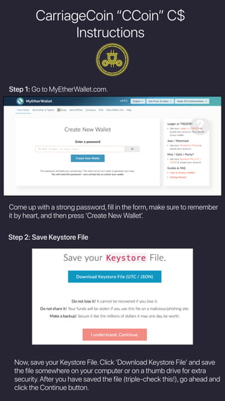 CarriageCoin “CCoin” C$
Instructions
Step 1: Go to MyEtherWallet.com.
Come up with a strong password,fill in the form,make sure to remember
it by heart,and then press ‘Create New Walletʼ.
Step 2: Save Keystore File
Now,save your Keystore File.Click ‘Download Keystore Fileʼ and save
the file somewhere on your computer or on a thumb drive for extra
security.After you have saved the file (triple-check this!),go ahead and
click the Continue button.
 