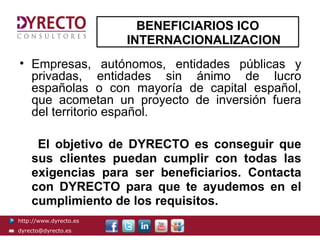 BENEFICIARIOS ICO
                        INTERNACIONALIZACION
• Empresas, autónomos, entidades públicas y
  privadas, entidades sin ánimo de lucro
  españolas o con mayoría de capital español,
  que acometan un proyecto de inversión fuera
  del territorio español.

     El objetivo de DYRECTO es conseguir que
    sus clientes puedan cumplir con todas las
    exigencias para ser beneficiarios. Contacta
    con DYRECTO para que te ayudemos en el
    cumplimiento de los requisitos.
http://www.dyrecto.es
dyrecto@dyrecto.es
 