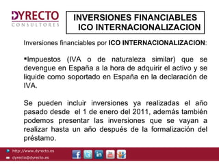 INVERSIONES FINANCIABLES
                         ICO INTERNACIONALIZACION
     Inversiones financiables por ICO INTERNACIONALIZACION:

     Impuestos (IVA o de naturaleza similar) que se
     devengue en España a la hora de adquirir el activo y se
     liquide como soportado en España en la declaración de
     IVA.

     Se pueden incluir inversiones ya realizadas el año
     pasado desde el 1 de enero del 2011, además también
     podemos presentar las inversiones que se vayan a
     realizar hasta un año después de la formalización del
     préstamo.
http://www.dyrecto.es
dyrecto@dyrecto.es
 