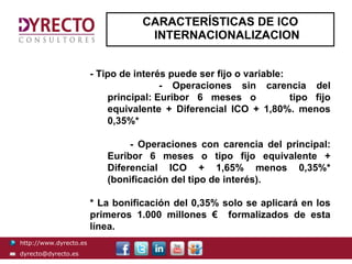 CARACTERÍSTICAS DE ICO
                                    INTERNACIONALIZACION


                        - Tipo de interés puede ser fijo o variable:
                                        - Operaciones sin carencia del
                            principal: Euribor 6 meses o             tipo fijo
                            equivalente + Diferencial ICO + 1,80%. menos
                            0,35%*

                                - Operaciones con carencia del principal:
                           Euribor 6 meses o tipo fijo equivalente +
                           Diferencial ICO + 1,65% menos 0,35%*
                           (bonificación del tipo de interés).

                        * La bonificación del 0,35% solo se aplicará en los
                        primeros 1.000 millones € formalizados de esta
                        línea.
http://www.dyrecto.es
dyrecto@dyrecto.es
 