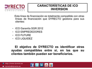 CARACTERÍSTICAS DE ICO
                                     INVERSION

            Esta línea de financiación es totalmente compatible con otras
            líneas de financiación que DYRECTO gestiona para sus
            clientes:

        -   ICO Garantía SGR 2012
        -   ICO EMPREDEDORES
        -   ICO FUTURE
        -   ICO LIQUIDEZ


          El objetivo de DYRECTO es identificar otras
       ayudas compatibles entre si, en las que su
       clientes también puedan ser beneficiarios.

http://www.dyrecto.es
dyrecto@dyrecto.es
 