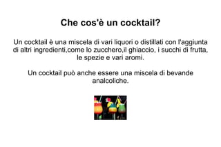 Che cos'è un cocktail? Un cocktail è una miscela di vari liquori o distillati con l'aggiunta di altri ingredienti,come lo zucchero,il ghiaccio, i succhi di frutta, le spezie e vari aromi. Un cocktail può anche essere una miscela di bevande analcoliche. 