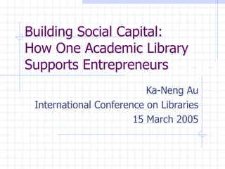 Building Social Capital:  How One Academic Library Supports Entrepreneurs Ka-Neng Au International Conference on Libraries 15 March 2005 