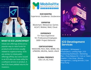 ICO Development
Services
WHAT IS ICO LAUNCHPAD?
Initial coin offerings (ICOs) are a
popular way to raise funds for
products and services usually
related to cryptocurrency. ICOs
are similar to initial public
offerings (IPOs), but coins issued
in an ICO also can have utility for
a software service or product. A
few ICOs have yielded returns for
investors.
Lightpaper | Whitepaper |
Presentation| Landing Page | ICO
Fundraising Dashboard | Marketing
Plan | Press Release Kit | Coin or Token
creation | Coin Drop | Bounty
Management | Listing Services | Coin
Price Pump
OUR MANTRA
Experience : Excellence : Exuberance
EXPERTISE
Blockchain| Metaverse| Games
AI|IoT| Mobile| Web| Cloud
EXPERIENCE
15+ Years Experience
1K+ Professional Employees
5000+ Project Delivered
CERTIFICATIONS
NASSCOM, FICCI, NSIC, MSME, ISO,
UPWORK, DRUPAL, NeGD, LINUX
GLOBAL PRESENCE
USA, U.K, SG, India
 