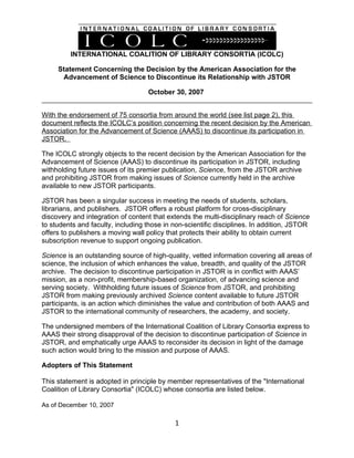 INTERNATIONAL COALITION OF LIBRARY CONSORTIA (ICOLC)

     Statement Concerning the Decision by the American Association for the
      Advancement of Science to Discontinue its Relationship with JSTOR

                                   October 30, 2007


With the endorsement of 75 consortia from around the world (see list page 2), this
document reflects the ICOLC’s position concerning the recent decision by the American
Association for the Advancement of Science (AAAS) to discontinue its participation in
JSTOR.

The ICOLC strongly objects to the recent decision by the American Association for the
Advancement of Science (AAAS) to discontinue its participation in JSTOR, including
withholding future issues of its premier publication, Science, from the JSTOR archive
and prohibiting JSTOR from making issues of Science currently held in the archive
available to new JSTOR participants.

JSTOR has been a singular success in meeting the needs of students, scholars,
librarians, and publishers. JSTOR offers a robust platform for cross-disciplinary
discovery and integration of content that extends the multi-disciplinary reach of Science
to students and faculty, including those in non-scientific disciplines. In addition, JSTOR
offers to publishers a moving wall policy that protects their ability to obtain current
subscription revenue to support ongoing publication.

Science is an outstanding source of high-quality, vetted information covering all areas of
science, the inclusion of which enhances the value, breadth, and quality of the JSTOR
archive. The decision to discontinue participation in JSTOR is in conflict with AAAS’
mission, as a non-profit, membership-based organization, of advancing science and
serving society. Withholding future issues of Science from JSTOR, and prohibiting
JSTOR from making previously archived Science content available to future JSTOR
participants, is an action which diminishes the value and contribution of both AAAS and
JSTOR to the international community of researchers, the academy, and society.

The undersigned members of the International Coalition of Library Consortia express to
AAAS their strong disapproval of the decision to discontinue participation of Science in
JSTOR, and emphatically urge AAAS to reconsider its decision in light of the damage
such action would bring to the mission and purpose of AAAS.

Adopters of This Statement

This statement is adopted in principle by member representatives of the "International
Coalition of Library Consortia" (ICOLC) whose consortia are listed below.

As of December 10, 2007

                                            1
 
