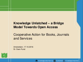Knowledge Unlatched – a Bridge
Model Towards Open Access
Cooperative Action for Books, Journals
and Services
Amsterdam, 17.10.2016
Dr. Sven Fund
knowledgeunlatched.org Kunlatched KnowledgeUnlatched
 