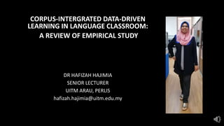 CORPUS-INTERGRATED DATA-DRIVEN
LEARNING IN LANGUAGE CLASSROOM:
A REVIEW OF EMPIRICAL STUDY
DR HAFIZAH HAJIMIA
SENIOR LECTURER
UITM ARAU, PERLIS
hafizah.hajimia@uitm.edu.my
 