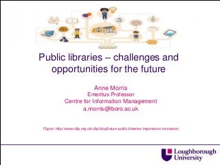 Public libraries – challenges and opportunities for the future 
Anne Morris 
Emeritus Professor 
Centre for Information Management 
a.morris@lboro.ac.uk 
Figure: http://www.cilip.org.uk/cilip/blog/future-public-libraries-importance-innovation 
 