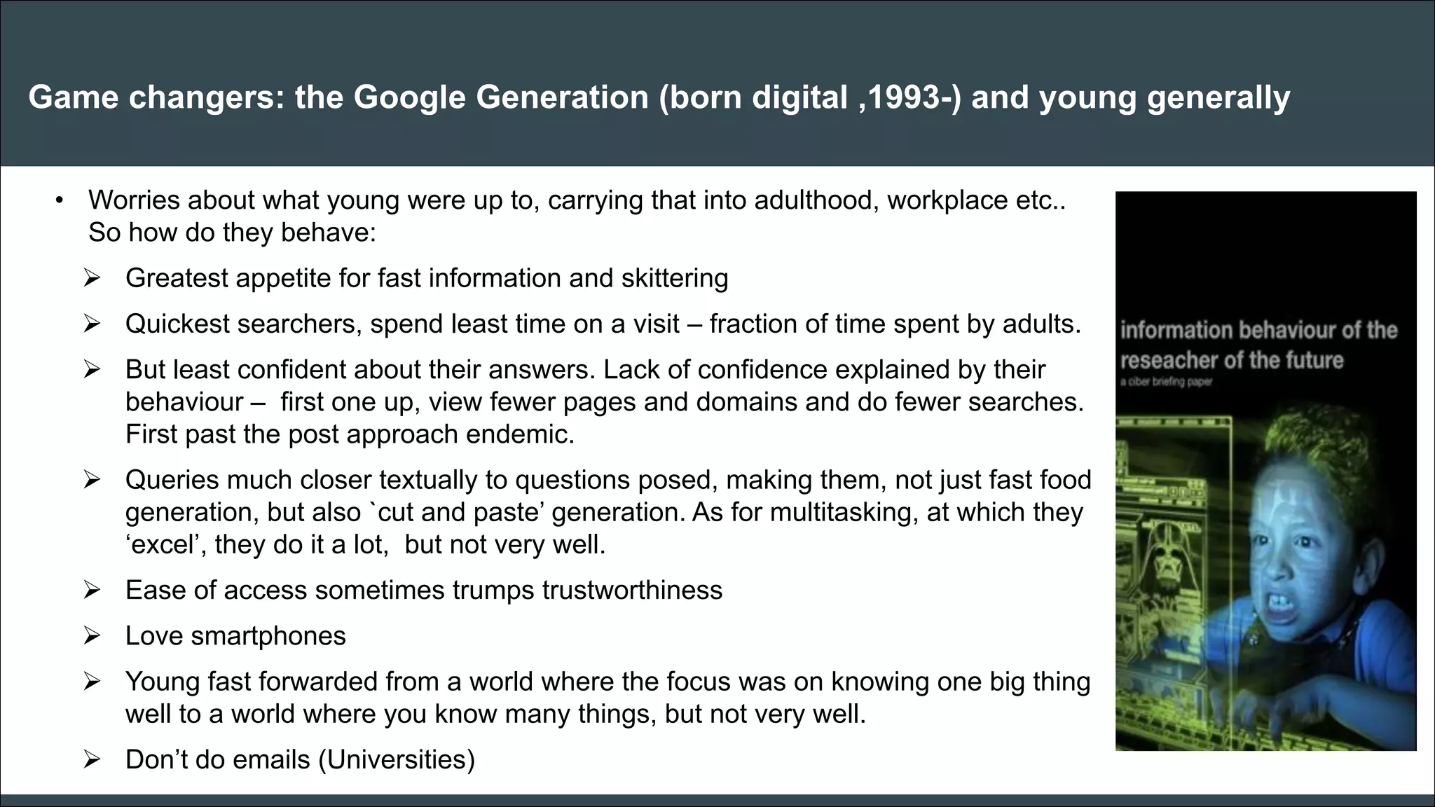 CAR PURCHASE COMPARI 
Game changers: the Google Generation (born digital ,1993-) and young generally 
•Worries about what young were up to, carrying that into adulthood, workplace etc.. So how do they behave: 
Greatest appetite for fast information and skittering 
Quickest searchers, spend least time on a visit – fraction of time spent by adults. 
But least confident about their answers. Lack of confidence explained by their behaviour – first one up, view fewer pages and domains and do fewer searches. First past the post approach endemic. 
Queries much closer textually to questions posed, making them, not just fast food generation, but also `cut and paste’ generation. As for multitasking, at which they ‘excel’, they do it a lot, but not very well. 
Ease of access sometimes trumps trustworthiness 
Love smartphones 
Young fast forwarded from a world where the focus was on knowing one big thing well to a world where you know many things, but not very well. 
Don’t do emails (Universities) 
 