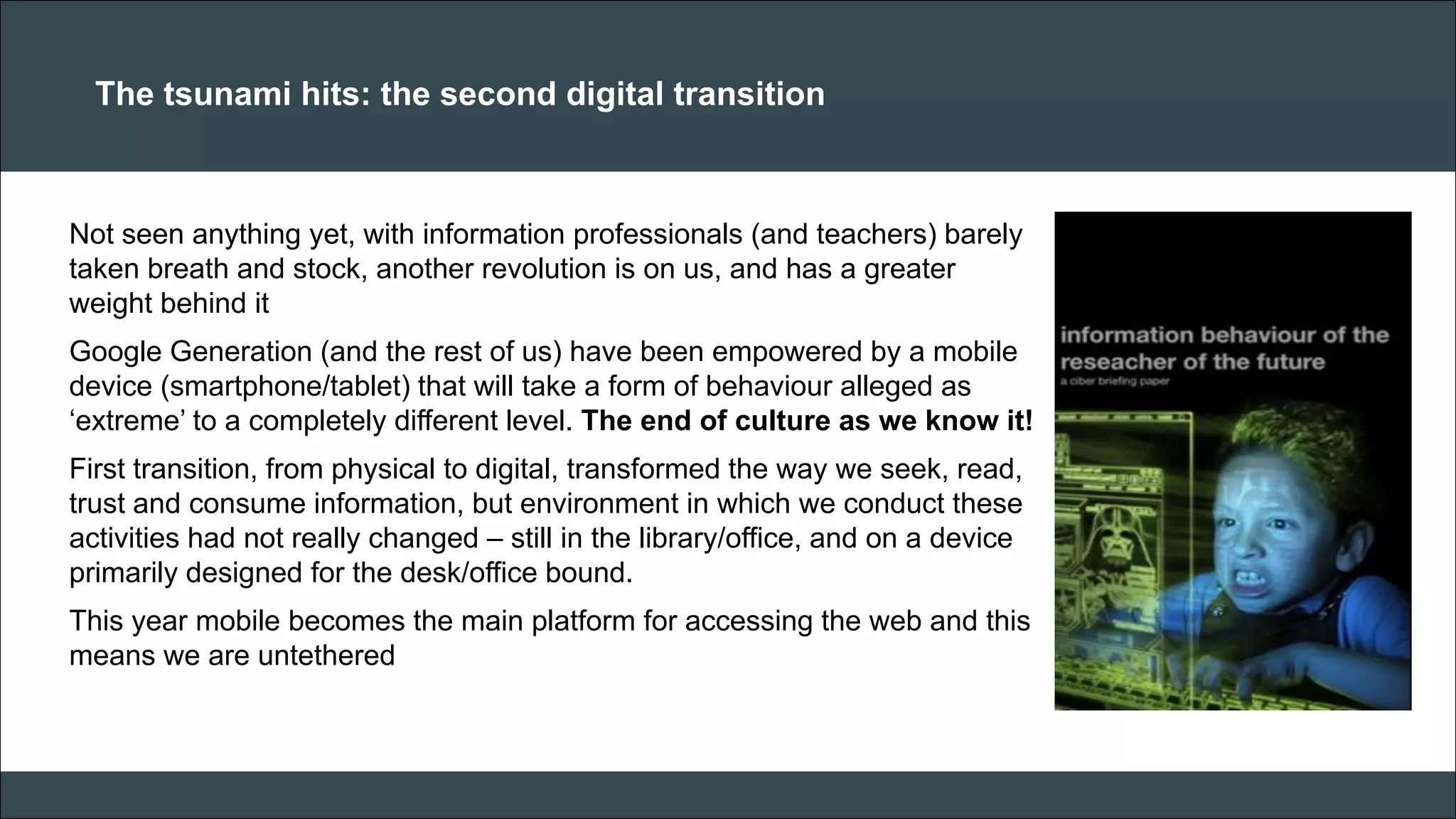 CAR PURCHASE COMPARI 
The tsunami hits: the second digital transition 
Not seen anything yet, with information professionals (and teachers) barely taken breath and stock, another revolution is on us, and has a greater weight behind it Google Generation (and the rest of us) have been empowered by a mobile device (smartphone/tablet) that will take a form of behaviour alleged as ‘extreme’ to a completely different level. The end of culture as we know it! First transition, from physical to digital, transformed the way we seek, read, trust and consume information, but environment in which we conduct these activities had not really changed – still in the library/office, and on a device primarily designed for the desk/office bound. This year mobile becomes the main platform for accessing the web and this means we are untethered 
 