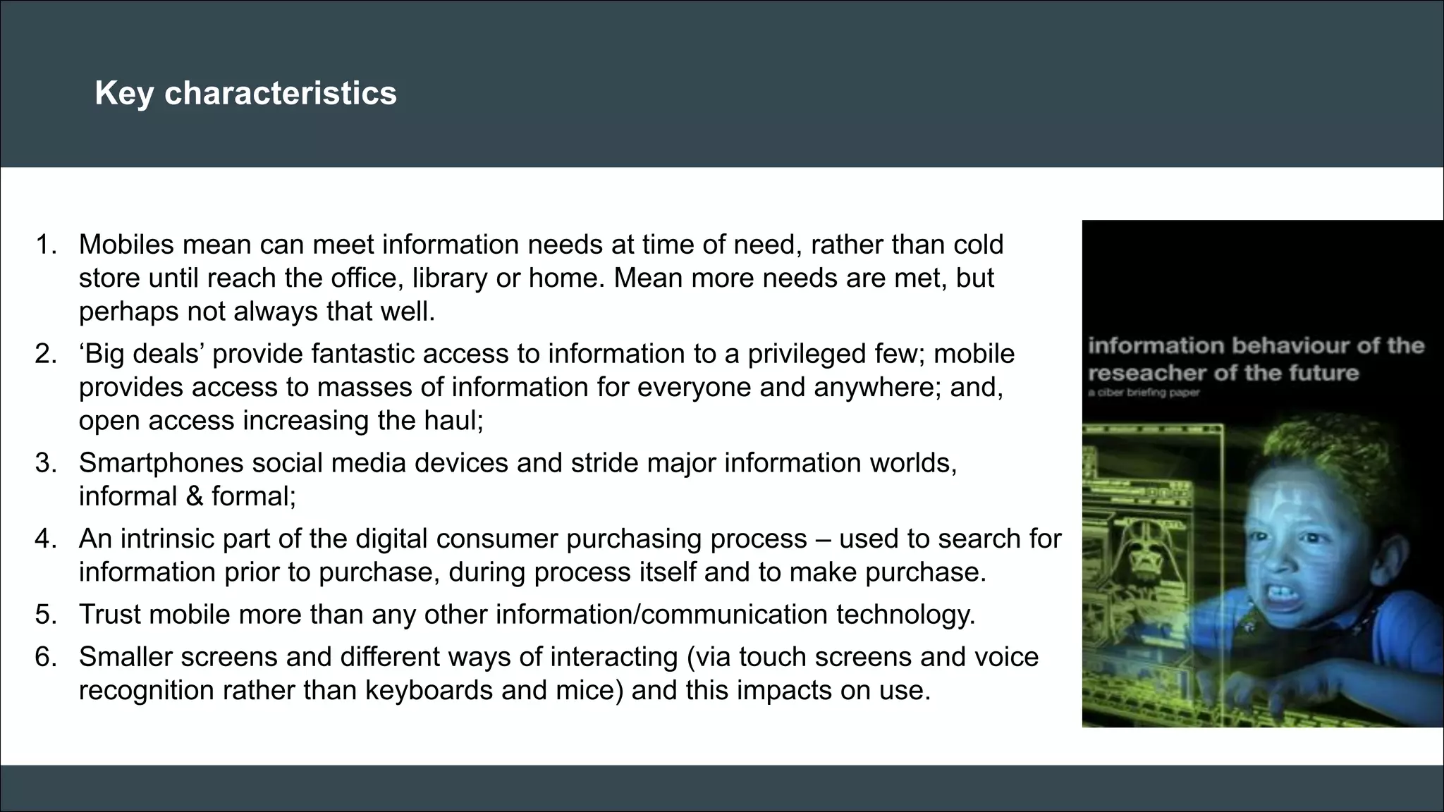 CAR PURCHASE COMPARI 
Key characteristics 
1.Mobiles mean can meet information needs at time of need, rather than cold store until reach the office, library or home. Mean more needs are met, but perhaps not always that well. 
2.‘Big deals’ provide fantastic access to information to a privileged few; mobile provides access to masses of information for everyone and anywhere; and, open access increasing the haul; 
3.Smartphones social media devices and stride major information worlds, informal & formal; 
4.An intrinsic part of the digital consumer purchasing process – used to search for information prior to purchase, during process itself and to make purchase. 
5.Trust mobile more than any other information/communication technology. 
6.Smaller screens and different ways of interacting (via touch screens and voice recognition rather than keyboards and mice) and this impacts on use. 
 