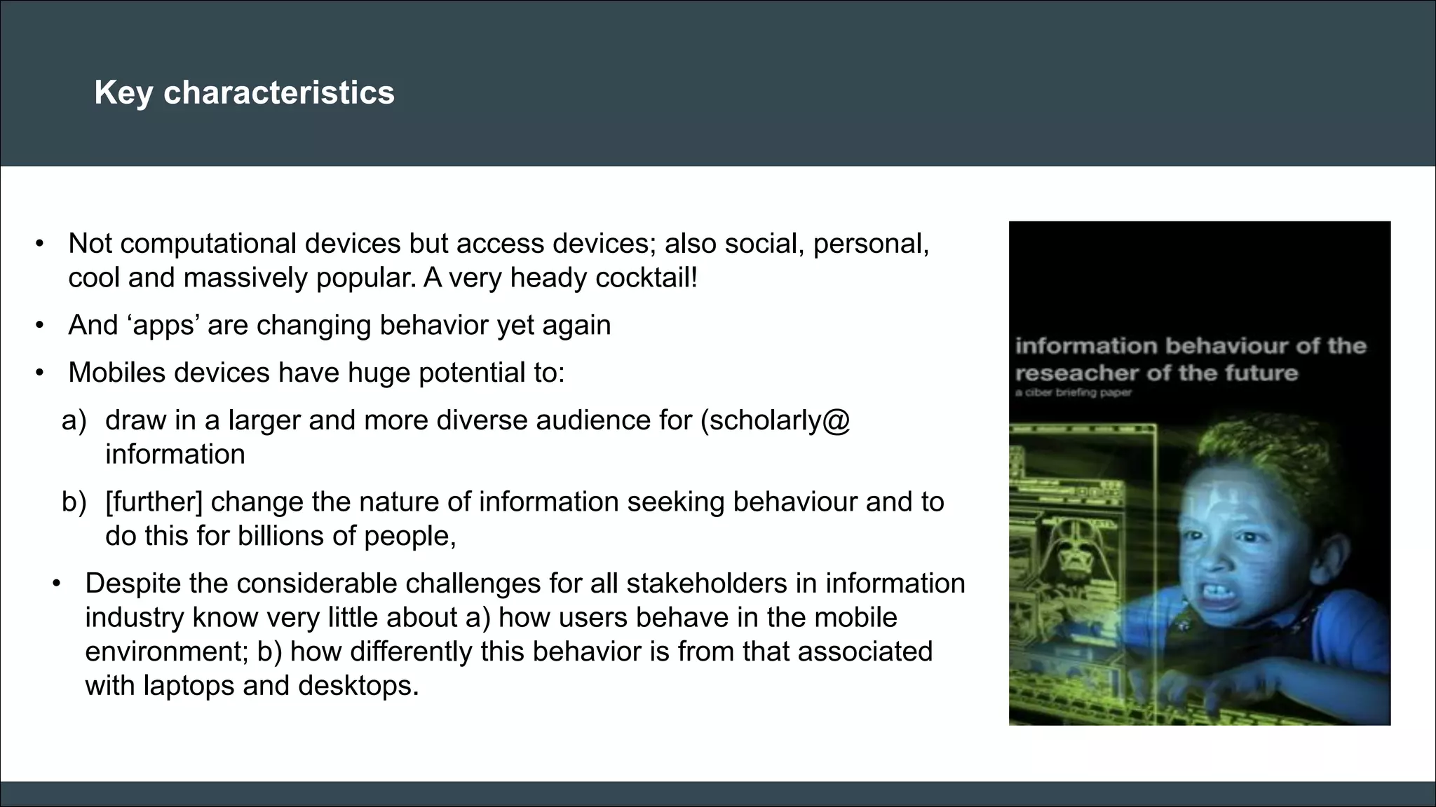 CAR PURCHASE COMPARI 
Key characteristics 
•Not computational devices but access devices; also social, personal, cool and massively popular. A very heady cocktail! 
•And ‘apps’ are changing behavior yet again 
•Mobiles devices have huge potential to: 
a)draw in a larger and more diverse audience for (scholarly@ information 
b)[further] change the nature of information seeking behaviour and to do this for billions of people, 
•Despite the considerable challenges for all stakeholders in information industry know very little about a) how users behave in the mobile environment; b) how differently this behavior is from that associated with laptops and desktops. 
 