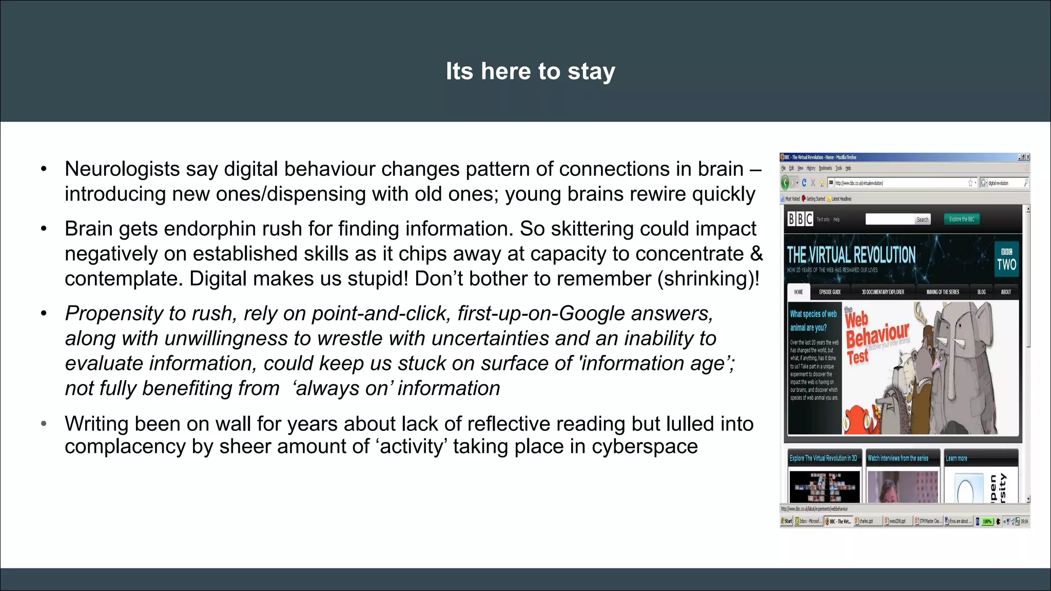 CAR PURCHASE COMPARI 
Its here to stay 
•Neurologists say digital behaviour changes pattern of connections in brain – introducing new ones/dispensing with old ones; young brains rewire quickly 
•Brain gets endorphin rush for finding information. So skittering could impact negatively on established skills as it chips away at capacity to concentrate & contemplate. Digital makes us stupid! Don’t bother to remember (shrinking)! 
•Propensity to rush, rely on point-and-click, first-up-on-Google answers, along with unwillingness to wrestle with uncertainties and an inability to evaluate information, could keep us stuck on surface of 'information age’; not fully benefiting from ‘always on’ information 
•Writing been on wall for years about lack of reflective reading but lulled into complacency by sheer amount of ‘activity’ taking place in cyberspace 
 