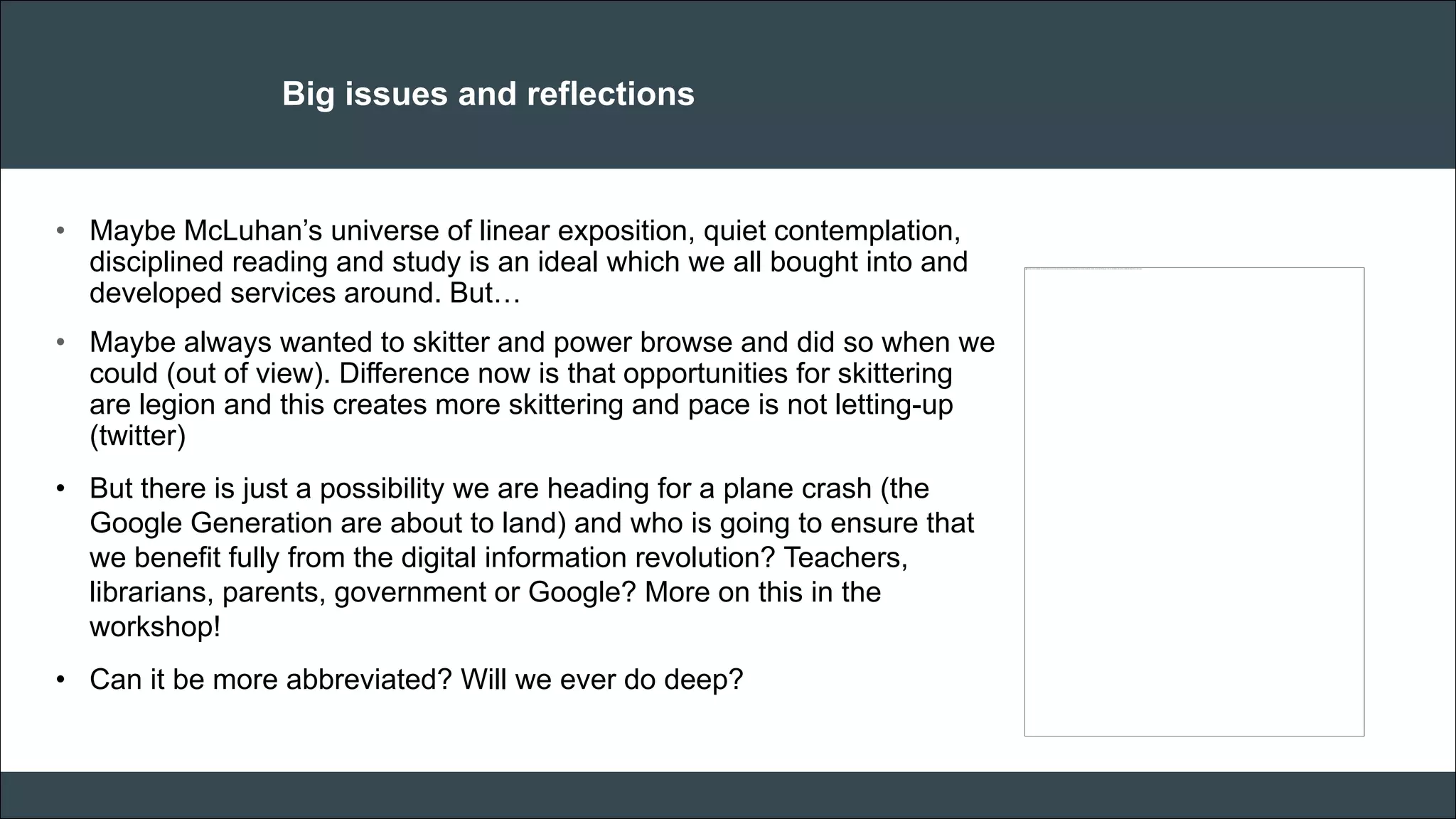 CAR PURCHASE COMPARI 
Big issues and reflections 
•Maybe McLuhan’s universe of linear exposition, quiet contemplation, disciplined reading and study is an ideal which we all bought into and developed services around. But… 
•Maybe always wanted to skitter and power browse and did so when we could (out of view). Difference now is that opportunities for skittering are legion and this creates more skittering and pace is not letting-up (twitter) 
•But there is just a possibility we are heading for a plane crash (the Google Generation are about to land) and who is going to ensure that we benefit fully from the digital information revolution? Teachers, librarians, parents, government or Google? More on this in the workshop! 
•Can it be more abbreviated? Will we ever do deep? 
 