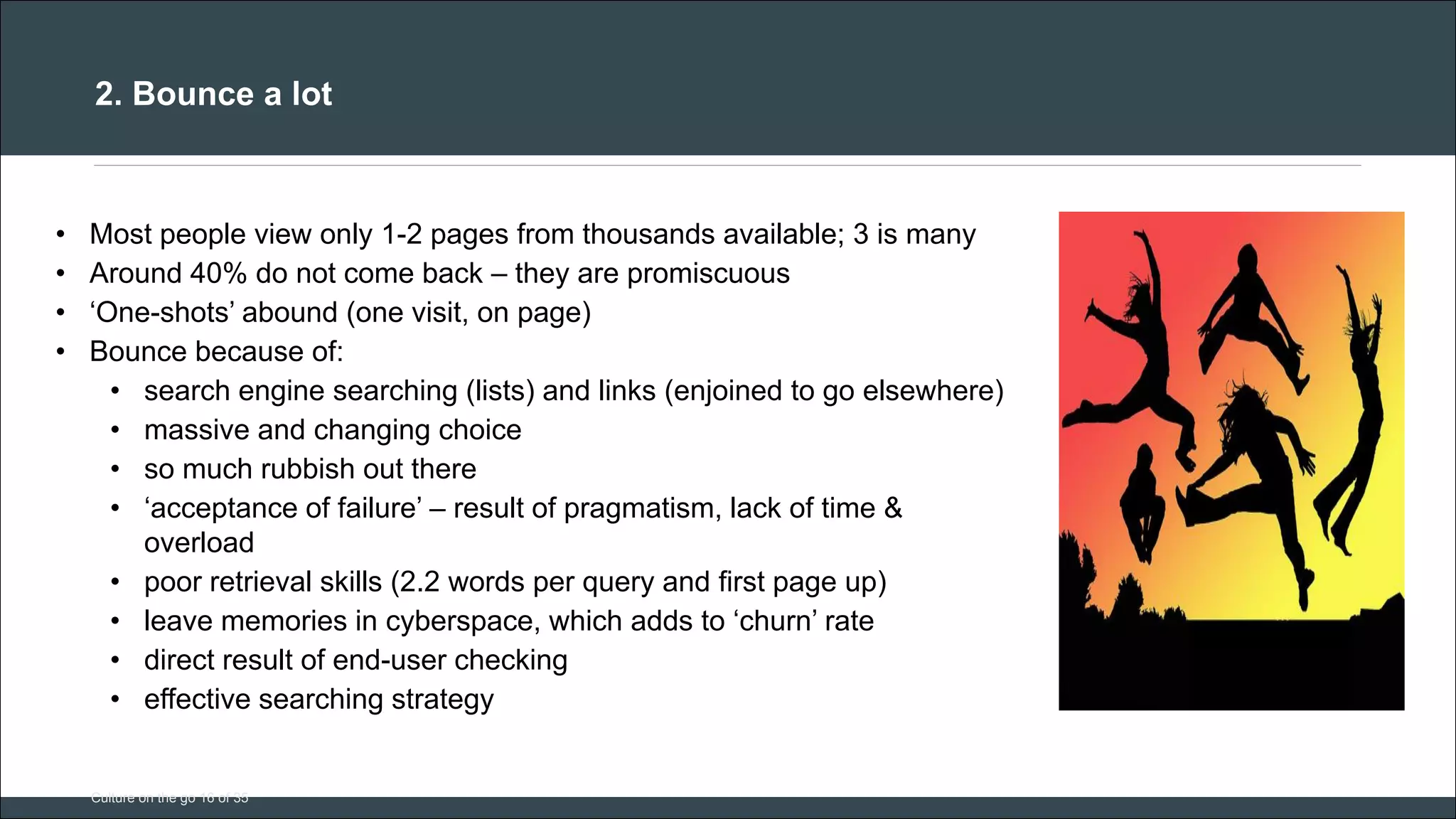 CAR PURCHASE COMPARI 
2. Bounce a lot 
Culture on the go 16 of 35 
•Most people view only 1-2 pages from thousands available; 3 is many 
•Around 40% do not come back – they are promiscuous 
•‘One-shots’ abound (one visit, on page) 
•Bounce because of: 
•search engine searching (lists) and links (enjoined to go elsewhere) 
•massive and changing choice 
•so much rubbish out there 
•‘acceptance of failure’ – result of pragmatism, lack of time & overload 
•poor retrieval skills (2.2 words per query and first page up) 
•leave memories in cyberspace, which adds to ‘churn’ rate 
•direct result of end-user checking 
•effective searching strategy 
 