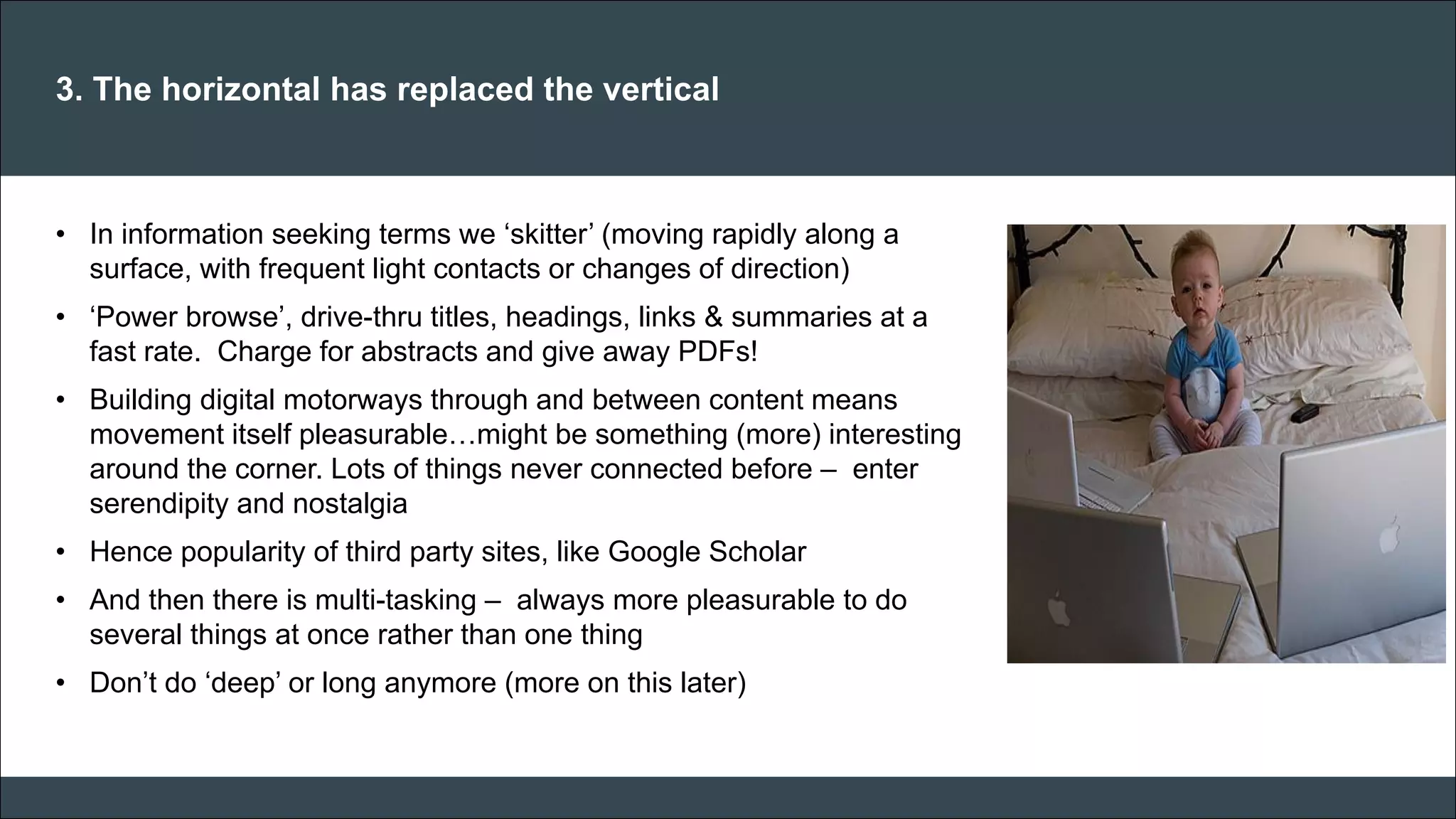CAR PURCHASE COMPARI 
3. The horizontal has replaced the vertical 
•In information seeking terms we ‘skitter’ (moving rapidly along a surface, with frequent light contacts or changes of direction) 
•‘Power browse’, drive-thru titles, headings, links & summaries at a fast rate. Charge for abstracts and give away PDFs! 
•Building digital motorways through and between content means movement itself pleasurable…might be something (more) interesting around the corner. Lots of things never connected before – enter serendipity and nostalgia 
•Hence popularity of third party sites, like Google Scholar 
•And then there is multi-tasking – always more pleasurable to do several things at once rather than one thing 
•Don’t do ‘deep’ or long anymore (more on this later) 
 