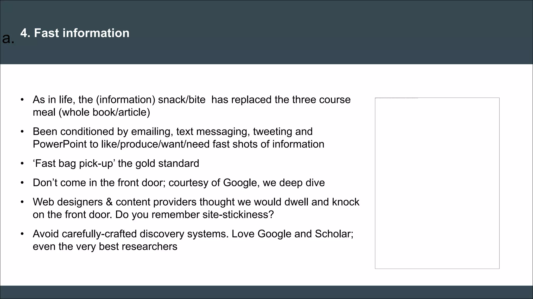 CAR PURCHASE COMPARI 
4. Fast information 
•As in life, the (information) snack/bite has replaced the three course meal (whole book/article) 
•Been conditioned by emailing, text messaging, tweeting and PowerPoint to like/produce/want/need fast shots of information 
•‘Fast bag pick-up’ the gold standard 
•Don’t come in the front door; courtesy of Google, we deep dive 
•Web designers & content providers thought we would dwell and knock on the front door. Do you remember site-stickiness? 
•Avoid carefully-crafted discovery systems. Love Google and Scholar; even the very best researchers 
a.  