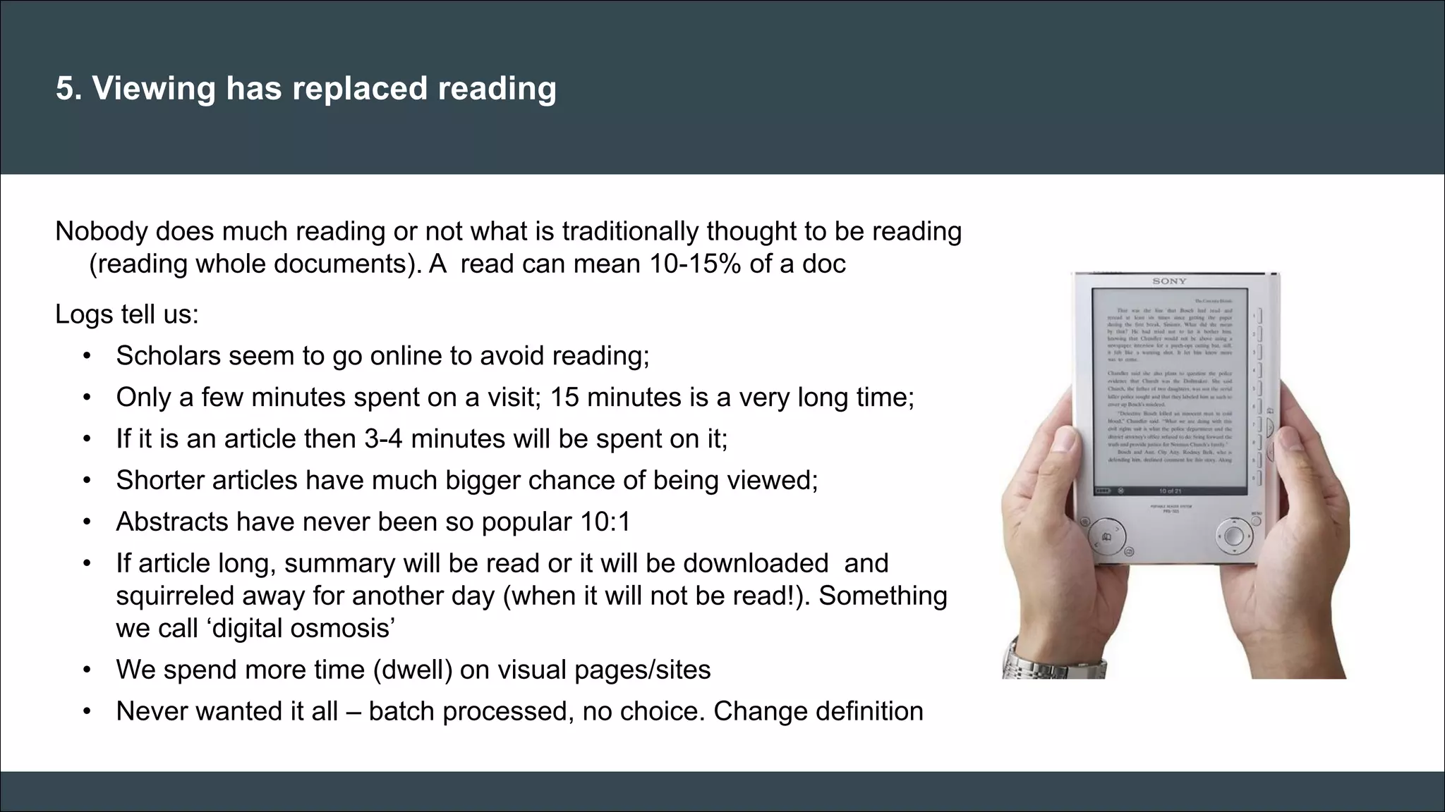 CAR PURCHASE COMPARI 
5. Viewing has replaced reading 
Nobody does much reading or not what is traditionally thought to be reading (reading whole documents). A read can mean 10-15% of a doc Logs tell us: 
•Scholars seem to go online to avoid reading; 
•Only a few minutes spent on a visit; 15 minutes is a very long time; 
•If it is an article then 3-4 minutes will be spent on it; 
•Shorter articles have much bigger chance of being viewed; 
•Abstracts have never been so popular 10:1 
•If article long, summary will be read or it will be downloaded and squirreled away for another day (when it will not be read!). Something we call ‘digital osmosis’ 
•We spend more time (dwell) on visual pages/sites 
•Never wanted it all – batch processed, no choice. Change definition 
 