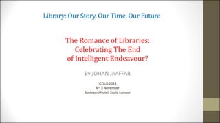 Library: Our Story, Our Time, Our Future 
The Romance of Libraries: 
Celebrating The End 
of Intelligent Endeavour? 
By JOHAN JAAFFAR 
ICOLIS 2014 
4 – 5 November 
Boulevard Hotel. Kuala Lumpur 
 