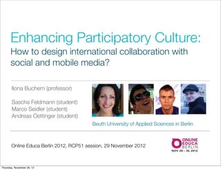 Enhancing Participatory Culture:
      How to design international collaboration with
      social and mobile media?

       Ilona Buchem (professor)

       Sascha Feldmann (student)
       Marco Seidler (student)
       Andreas Oettinger (student)
                                         Beuth University of Applied Sciences in Berlin



       Online Educa Berlin 2012, RCP51 session, 29 November 2012



Thursday, November 29, 12
 