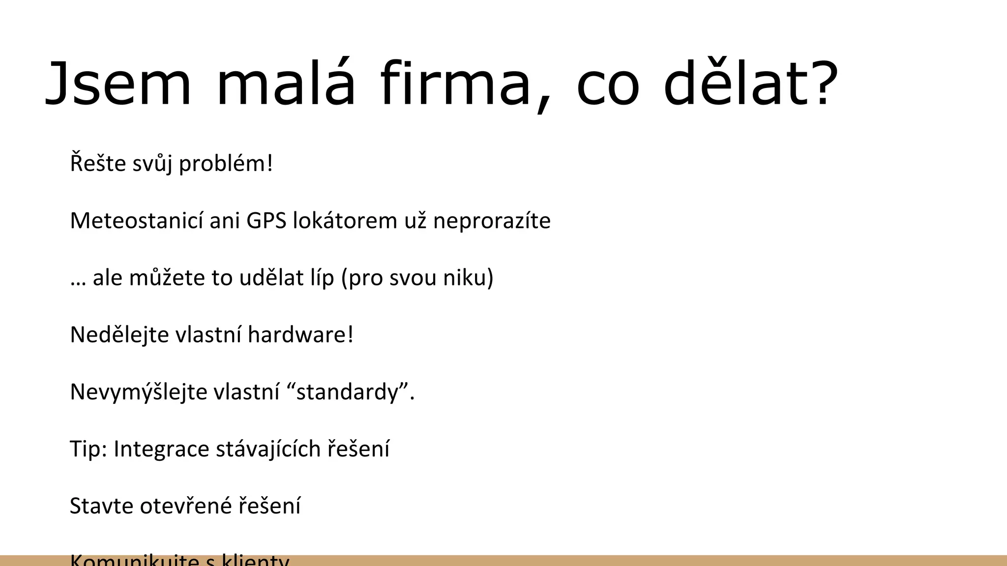 Jsem malá firma, co dělat?
Řešte svůj problém!
Meteostanicí ani GPS lokátorem už neprorazíte
… ale můžete to udělat líp (pro svou niku)
Nedělejte vlastní hardware!
Nevymýšlejte vlastní “standardy”.
Tip: Integrace stávajících řešení
Stavte otevřené řešení
 